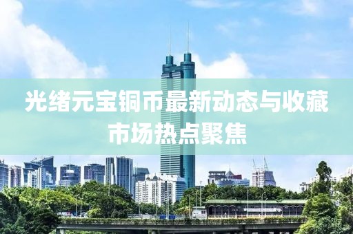 光绪元宝铜币最新动态与收藏市场热点聚焦