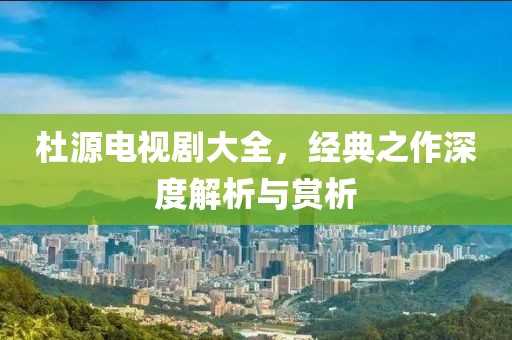 杜源电视剧大全，经典之作深度解析与赏析