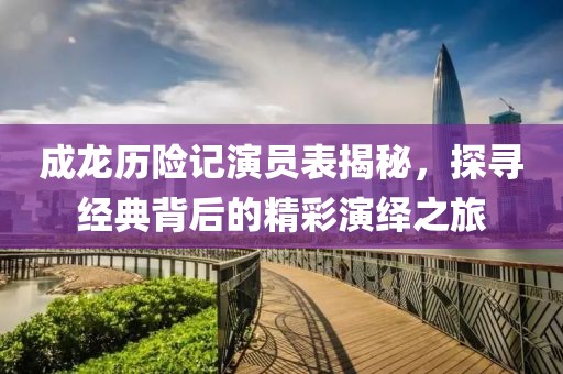 成龙历险记演员表揭秘，探寻经典背后的精彩演绎之旅
