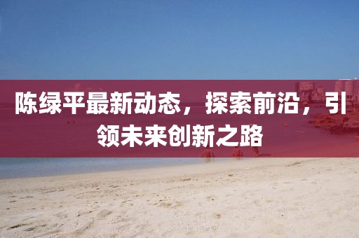陈绿平最新动态，探索前沿，引领未来创新之路