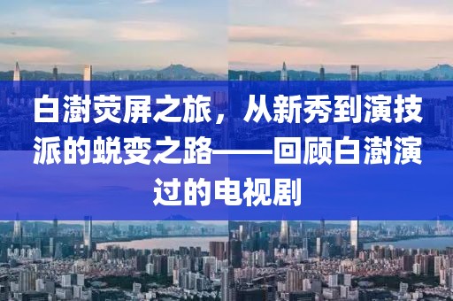 白澍荧屏之旅，从新秀到演技派的蜕变之路——回顾白澍演过的电视剧