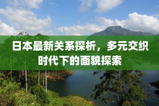 日本最新关系探析，多元交织时代下的面貌探索