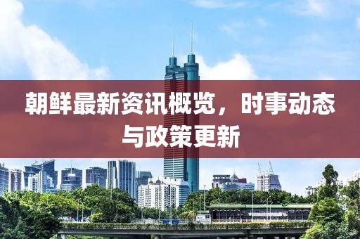 朝鲜最新资讯概览，时事动态与政策更新