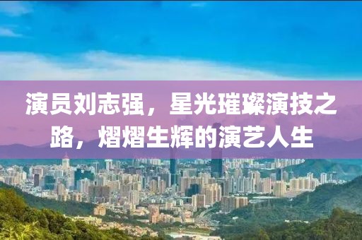 演员刘志强，星光璀璨演技之路，熠熠生辉的演艺人生