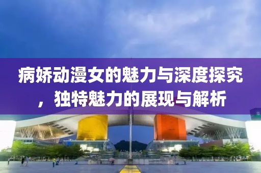 病娇动漫女的魅力与深度探究，独特魅力的展现与解析
