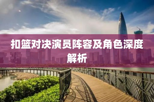 扣篮对决演员阵容及角色深度解析