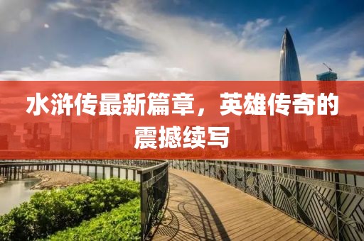 水浒传最新篇章，英雄传奇的震撼续写