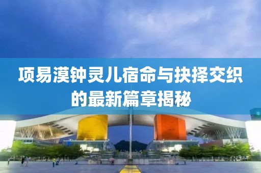 项易漠钟灵儿宿命与抉择交织的最新篇章揭秘