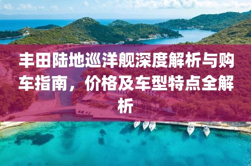 丰田陆地巡洋舰深度解析与购车指南，价格及车型特点全解析