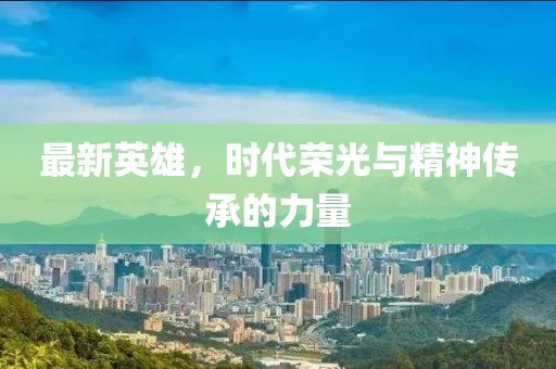 最新英雄，时代荣光与精神传承的力量