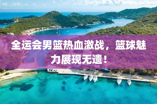 全运会男篮热血激战，篮球魅力展现无遗！