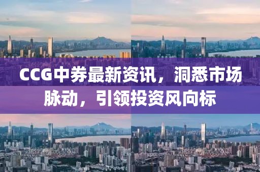 CCG中券最新资讯，洞悉市场脉动，引领投资风向标