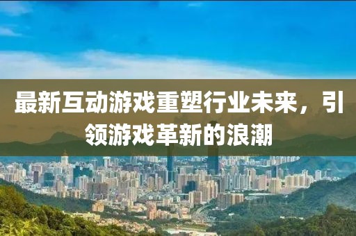最新互动游戏重塑行业未来，引领游戏革新的浪潮