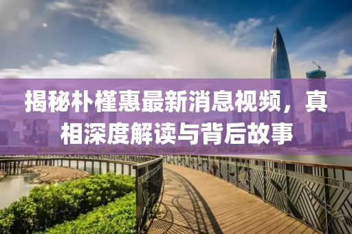 揭秘朴槿惠最新消息视频，真相深度解读与背后故事