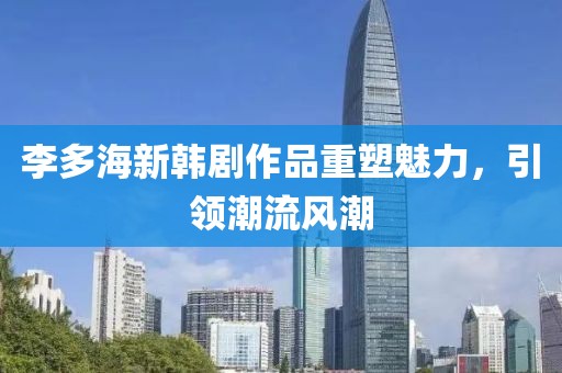 李多海新韩剧作品重塑魅力，引领潮流风潮