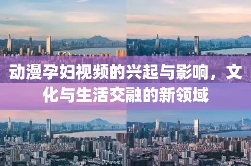 动漫孕妇视频的兴起与影响，文化与生活交融的新领域
