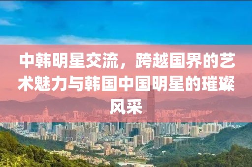 中韩明星交流，跨越国界的艺术魅力与韩国中国明星的璀璨风采