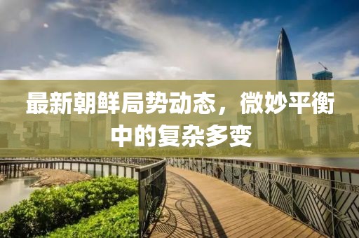 最新朝鲜局势动态，微妙平衡中的复杂多变