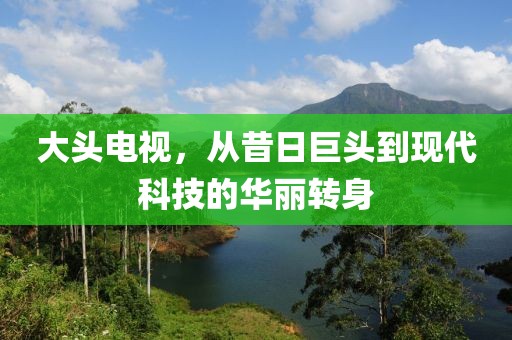 大头电视，从昔日巨头到现代科技的华丽转身