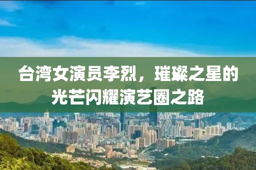台湾女演员李烈，璀璨之星的光芒闪耀演艺圈之路