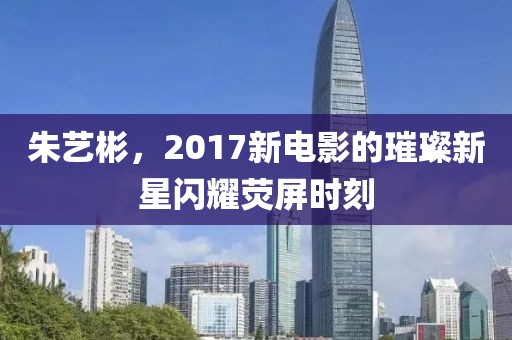 朱艺彬，2017新电影的璀璨新星闪耀荧屏时刻