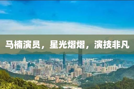 马楠演员，星光熠熠，演技非凡