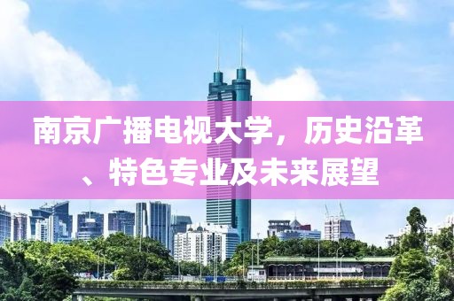 南京广播电视大学，历史沿革、特色专业及未来展望