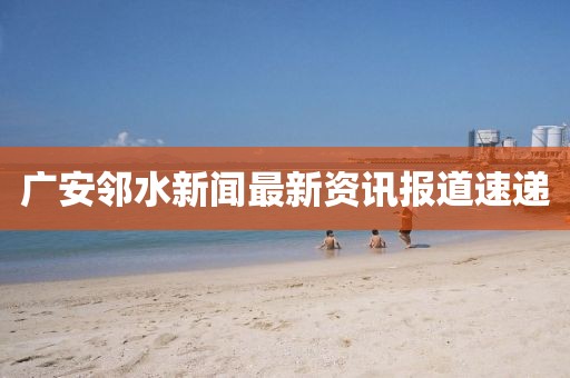 广安邻水新闻最新资讯报道速递