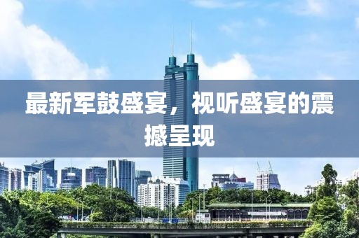 最新军鼓盛宴，视听盛宴的震撼呈现