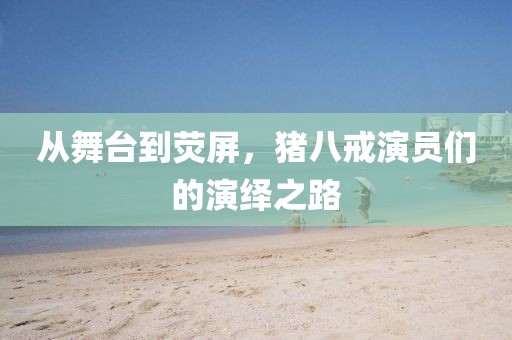 从舞台到荧屏，猪八戒演员们的演绎之路
