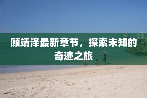 顾靖泽最新章节，探索未知的奇迹之旅
