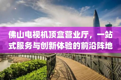 佛山电视机顶盒营业厅，一站式服务与创新体验的前沿阵地