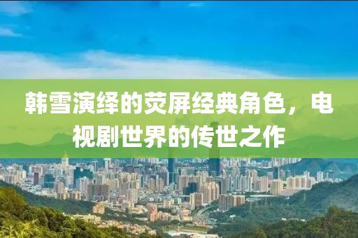 韩雪演绎的荧屏经典角色，电视剧世界的传世之作