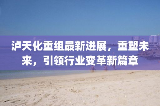 泸天化重组最新进展，重塑未来，引领行业变革新篇章
