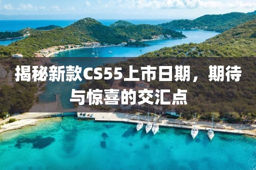 揭秘新款CS55上市日期，期待与惊喜的交汇点