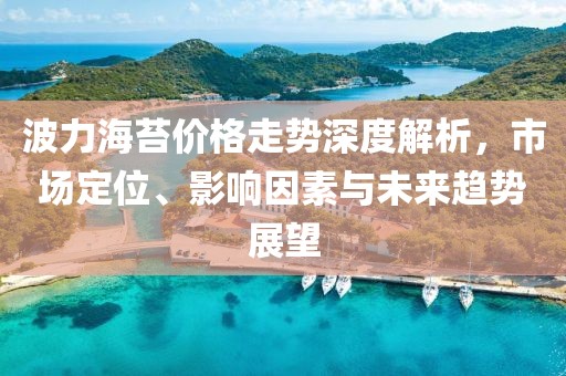 波力海苔价格走势深度解析，市场定位、影响因素与未来趋势展望