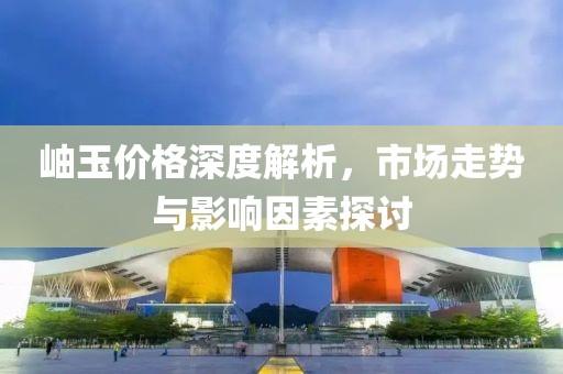 岫玉价格深度解析，市场走势与影响因素探讨