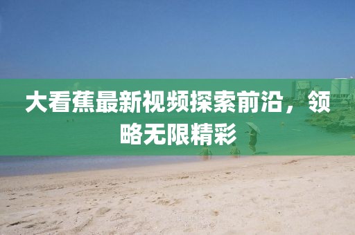 大看蕉最新视频探索前沿，领略无限精彩