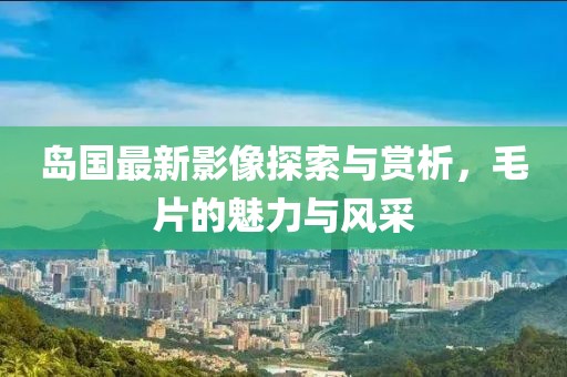 岛国最新影像探索与赏析，毛片的魅力与风采