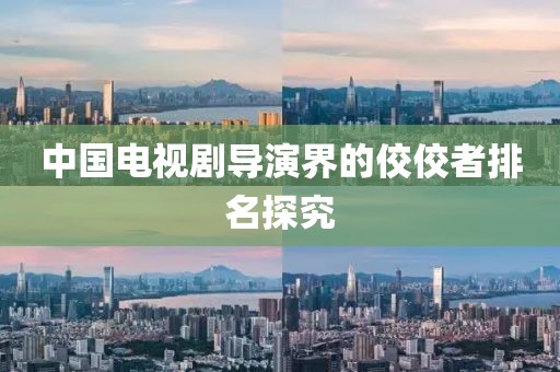中国电视剧导演界的佼佼者排名探究