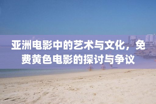 亚洲电影中的艺术与文化，免费黄色电影的探讨与争议