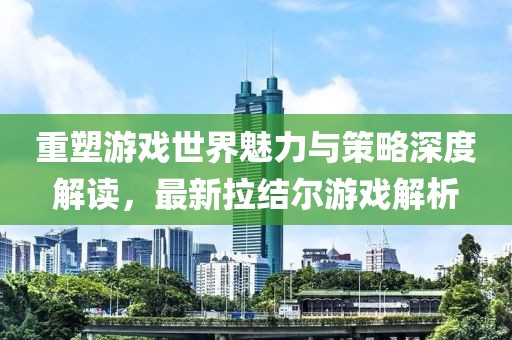 重塑游戏世界魅力与策略深度解读，最新拉结尔游戏解析