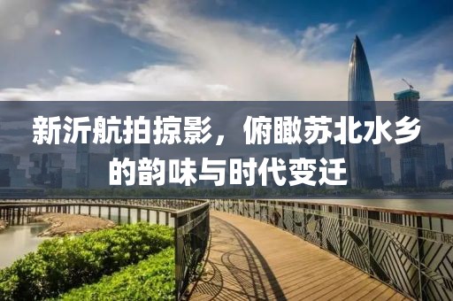 新沂航拍掠影，俯瞰苏北水乡的韵味与时代变迁