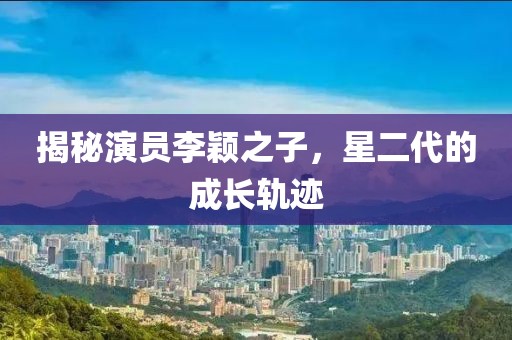 揭秘演员李颖之子，星二代的成长轨迹