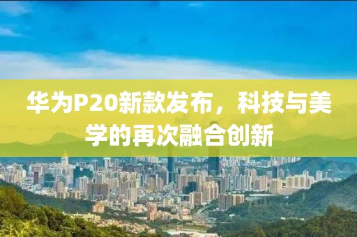 华为P20新款发布，科技与美学的再次融合创新