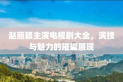 赵丽颖主演电视剧大全，演技与魅力的璀璨展现