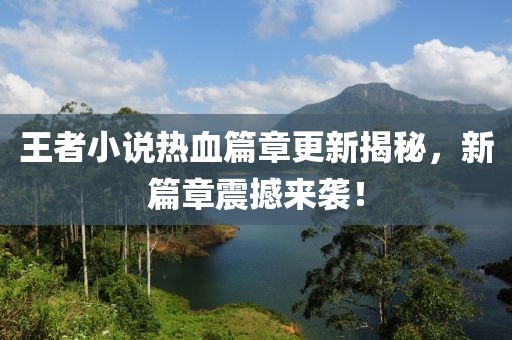 王者小说热血篇章更新揭秘，新篇章震撼来袭！