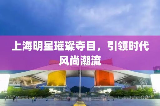 上海明星璀璨夺目，引领时代风尚潮流