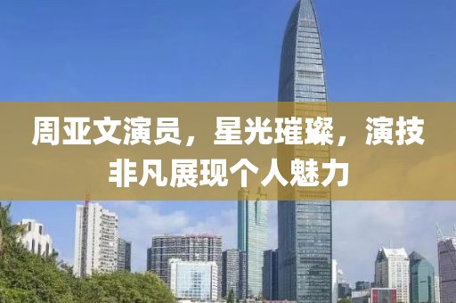 周亚文演员，星光璀璨，演技非凡展现个人魅力