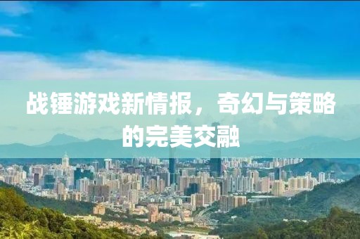 战锤游戏新情报，奇幻与策略的完美交融
